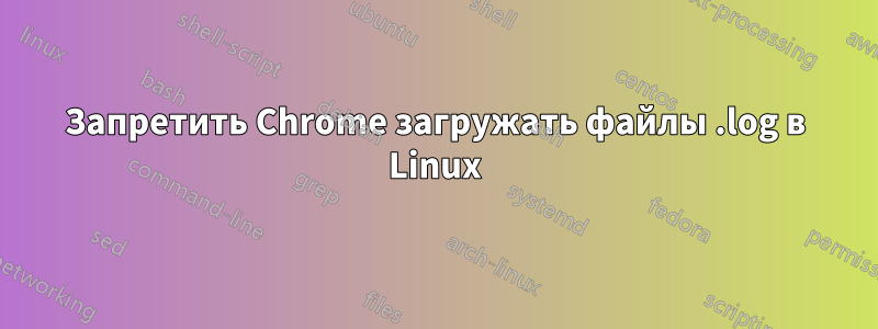 Запретить Chrome загружать файлы .log в Linux