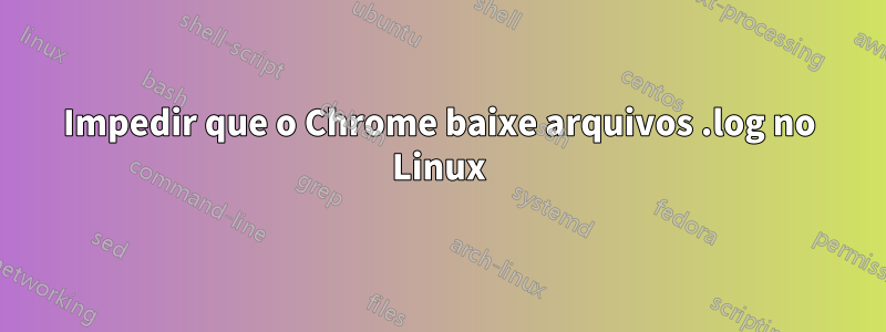 Impedir que o Chrome baixe arquivos .log no Linux