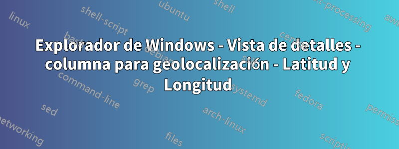 Explorador de Windows - Vista de detalles - columna para geolocalización - Latitud y Longitud