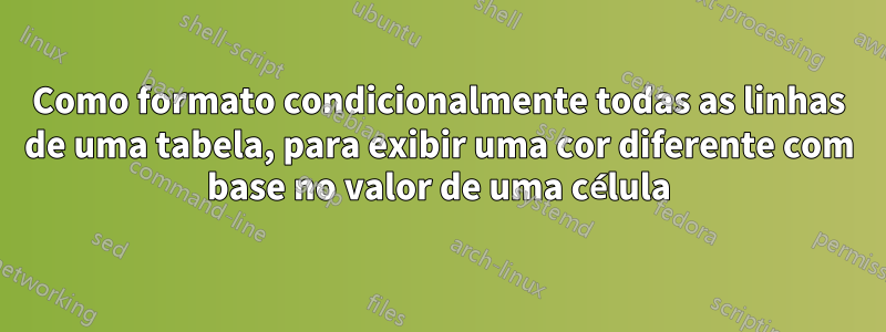 Como formato condicionalmente todas as linhas de uma tabela, para exibir uma cor diferente com base no valor de uma célula