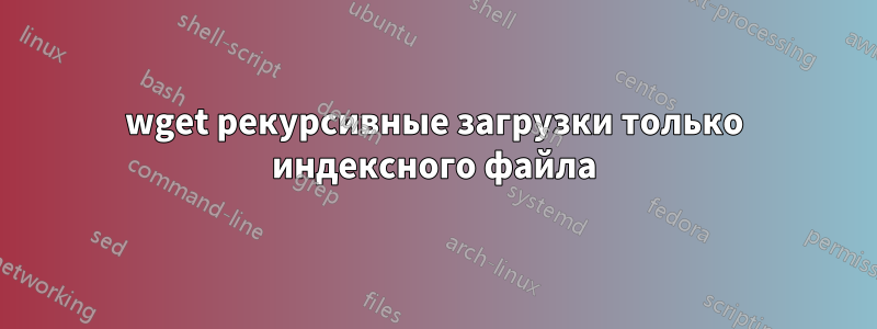 wget рекурсивные загрузки только индексного файла