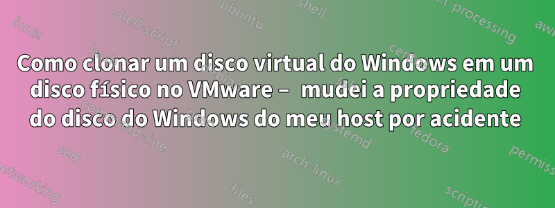 Como clonar um disco virtual do Windows em um disco físico no VMware – mudei a propriedade do disco do Windows do meu host por acidente