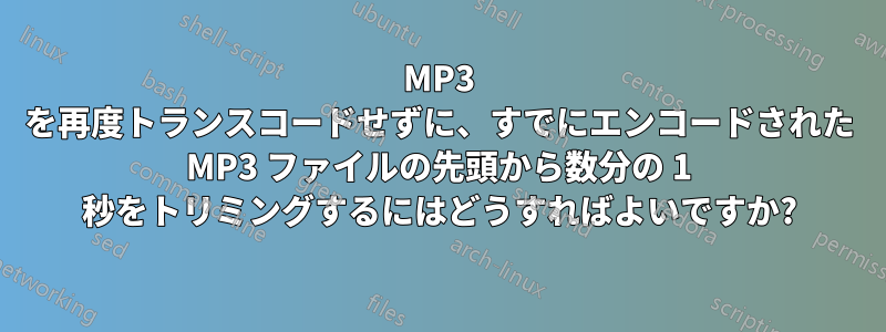 MP3 を再度トランスコードせずに、すでにエンコードされた MP3 ファイルの先頭から数分の 1 秒をトリミングするにはどうすればよいですか?