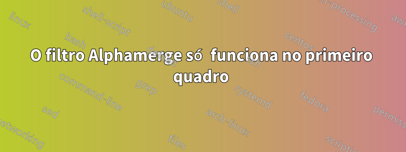 O filtro Alphamerge só funciona no primeiro quadro