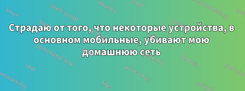 Страдаю от того, что некоторые устройства, в основном мобильные, убивают мою домашнюю сеть