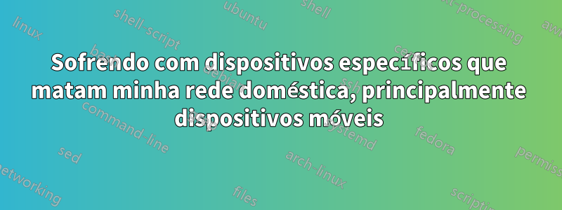 Sofrendo com dispositivos específicos que matam minha rede doméstica, principalmente dispositivos móveis