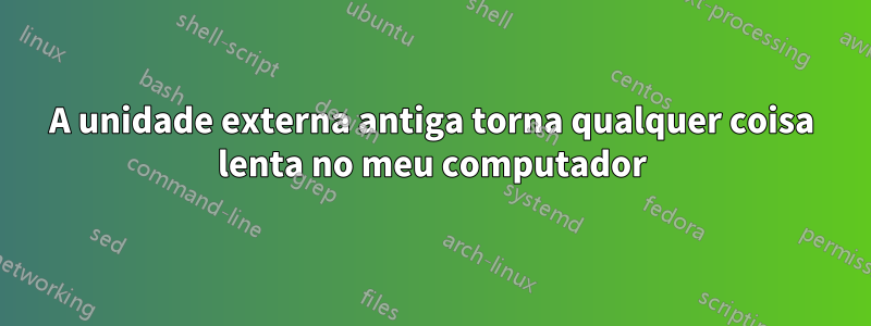 A unidade externa antiga torna qualquer coisa lenta no meu computador