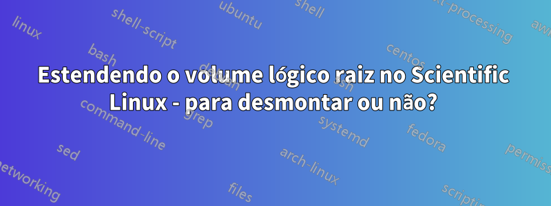 Estendendo o volume lógico raiz no Scientific Linux - para desmontar ou não?