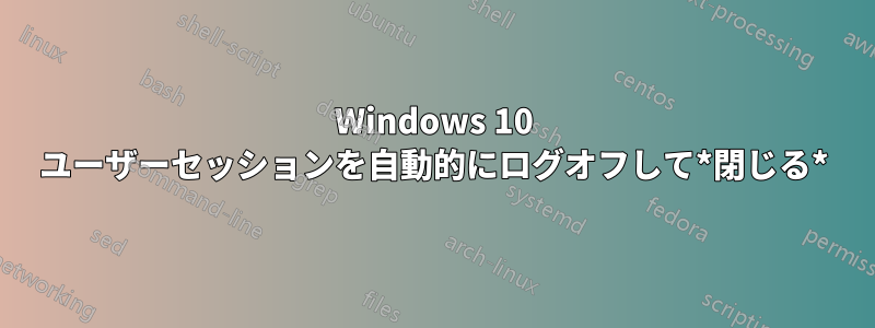 Windows 10 ユーザーセッションを自動的にログオフして*閉じる*