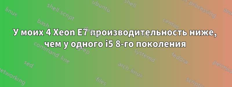 У моих 4 Xeon E7 производительность ниже, чем у одного i5 8-го поколения