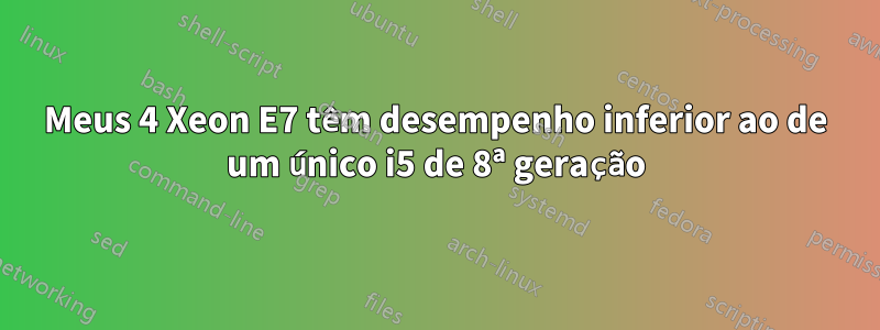 Meus 4 Xeon E7 têm desempenho inferior ao de um único i5 de 8ª geração