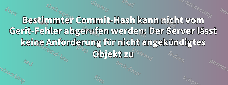Bestimmter Commit-Hash kann nicht vom Gerit-Fehler abgerufen werden: Der Server lässt keine Anforderung für nicht angekündigtes Objekt zu