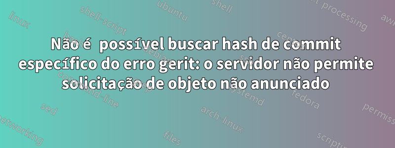 Não é possível buscar hash de commit específico do erro gerit: o servidor não permite solicitação de objeto não anunciado
