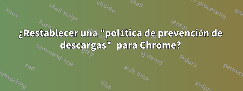¿Restablecer una "política de prevención de descargas" para Chrome?