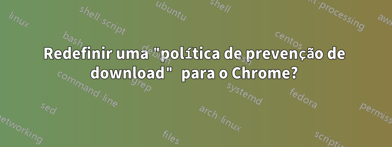 Redefinir uma "política de prevenção de download" para o Chrome?