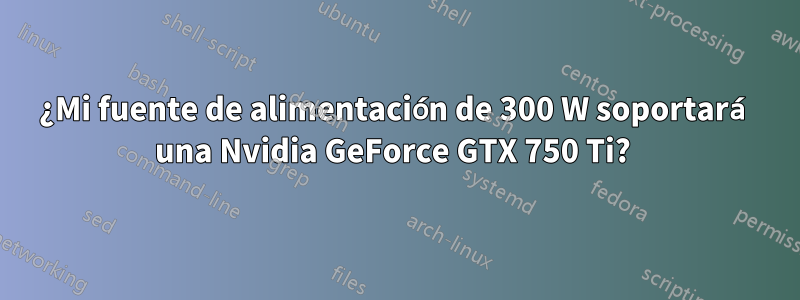 ¿Mi fuente de alimentación de 300 W soportará una Nvidia GeForce GTX 750 Ti? 