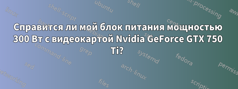 Справится ли мой блок питания мощностью 300 Вт с видеокартой Nvidia GeForce GTX 750 Ti? 