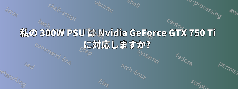 私の 300W PSU は Nvidia GeForce GTX 750 Ti に対応しますか? 