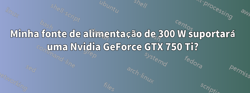 Minha fonte de alimentação de 300 W suportará uma Nvidia GeForce GTX 750 Ti? 
