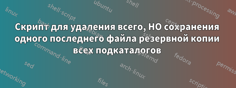 Скрипт для удаления всего, НО сохранения одного последнего файла резервной копии всех подкаталогов