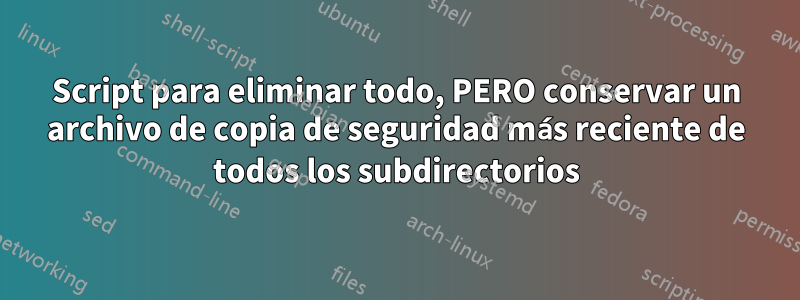Script para eliminar todo, PERO conservar un archivo de copia de seguridad más reciente de todos los subdirectorios
