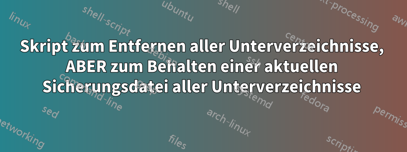 Skript zum Entfernen aller Unterverzeichnisse, ABER zum Behalten einer aktuellen Sicherungsdatei aller Unterverzeichnisse