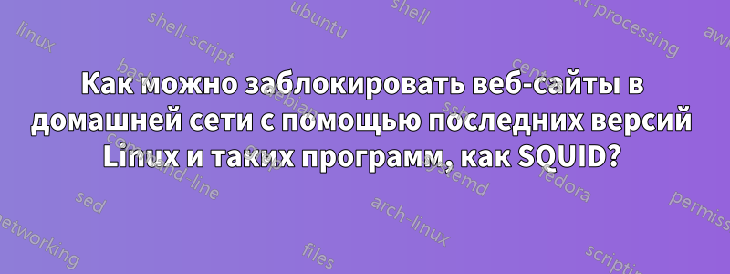 Как можно заблокировать веб-сайты в домашней сети с помощью последних версий Linux и таких программ, как SQUID?