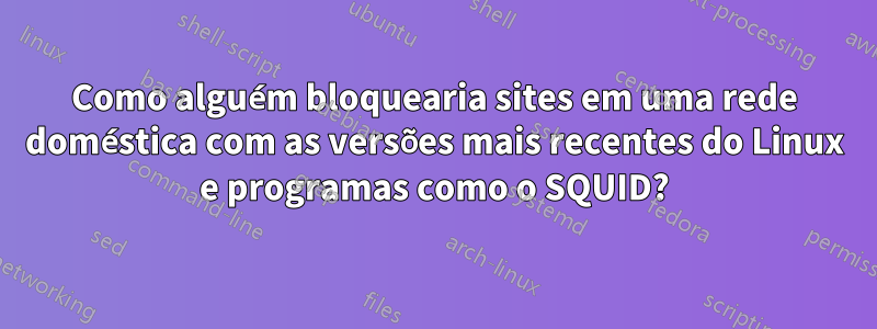 Como alguém bloquearia sites em uma rede doméstica com as versões mais recentes do Linux e programas como o SQUID?