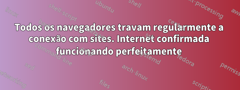 Todos os navegadores travam regularmente a conexão com sites. Internet confirmada funcionando perfeitamente