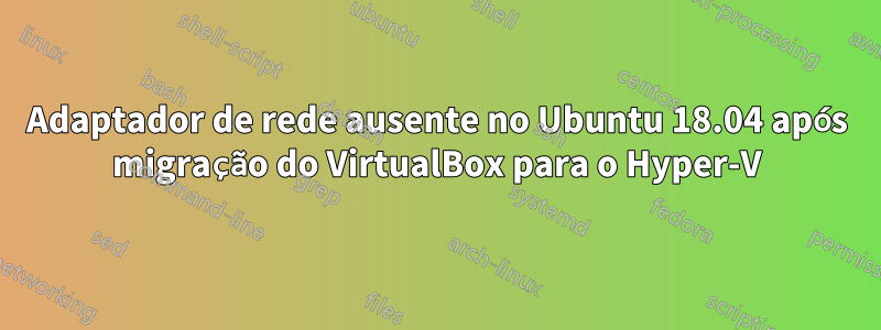 Adaptador de rede ausente no Ubuntu 18.04 após migração do VirtualBox para o Hyper-V