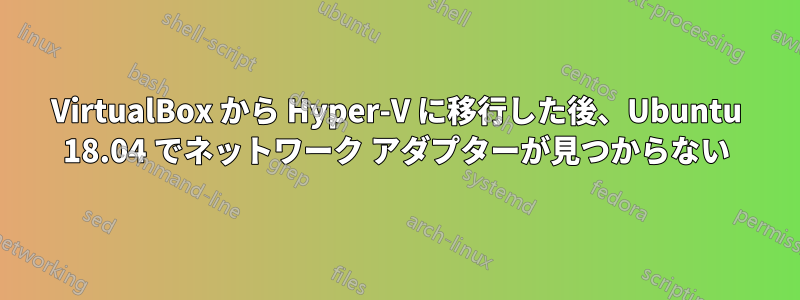 VirtualBox から Hyper-V に移行した後、Ubuntu 18.04 でネットワーク アダプターが見つからない