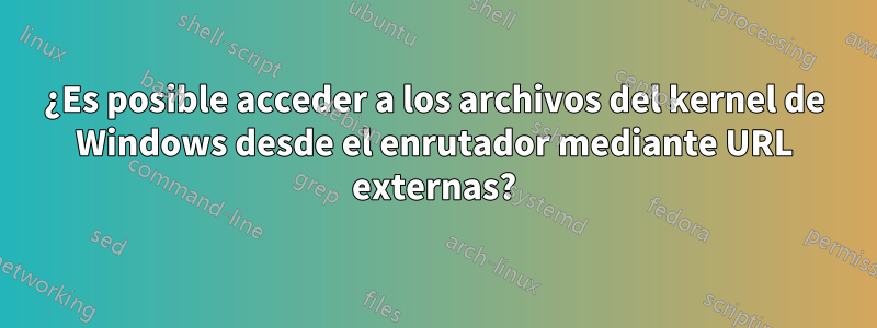 ¿Es posible acceder a los archivos del kernel de Windows desde el enrutador mediante URL externas?
