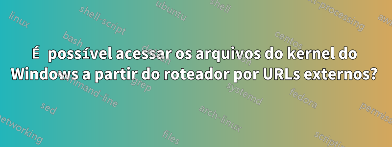 É possível acessar os arquivos do kernel do Windows a partir do roteador por URLs externos?