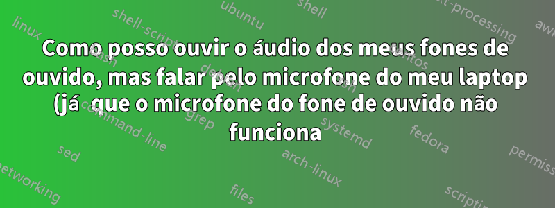 Como posso ouvir o áudio dos meus fones de ouvido, mas falar pelo microfone do meu laptop (já que o microfone do fone de ouvido não funciona)