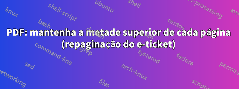 PDF: mantenha a metade superior de cada página (repaginação do e-ticket)