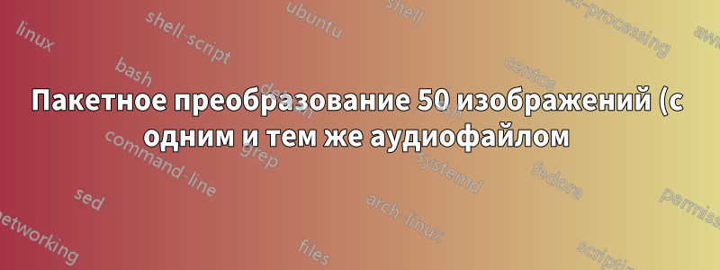 Пакетное преобразование 50 изображений (с одним и тем же аудиофайлом) в 50 видео с помощью FFmpeg
