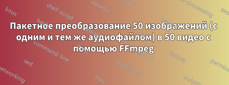 Пакетное преобразование 50 изображений (с одним и тем же аудиофайлом) в 50 видео с помощью FFmpeg