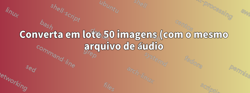 Converta em lote 50 imagens (com o mesmo arquivo de áudio) em 50 vídeos usando FFmpeg