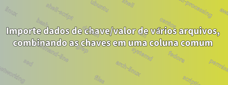 Importe dados de chave/valor de vários arquivos, combinando as chaves em uma coluna comum