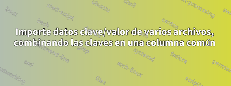 Importe datos clave/valor de varios archivos, combinando las claves en una columna común