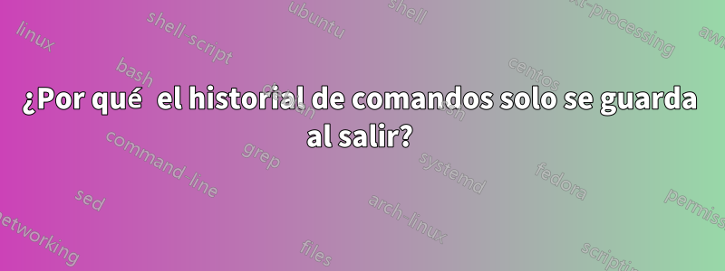 ¿Por qué el historial de comandos solo se guarda al salir?