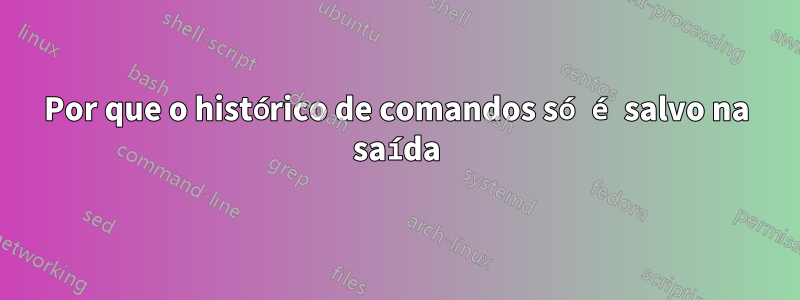 Por que o histórico de comandos só é salvo na saída