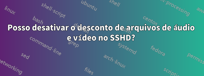 Posso desativar o desconto de arquivos de áudio e vídeo no SSHD?