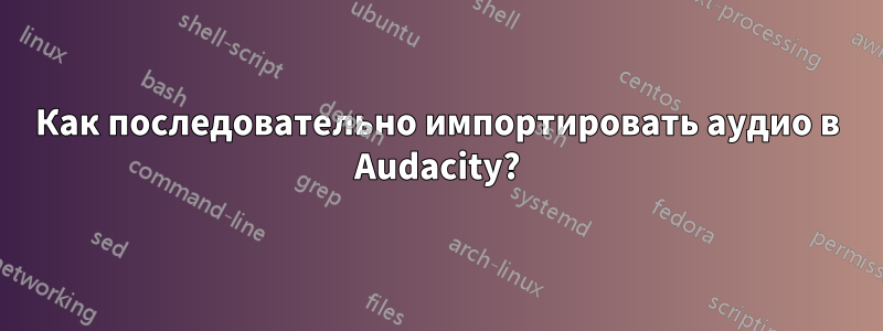 Как последовательно импортировать аудио в Audacity?