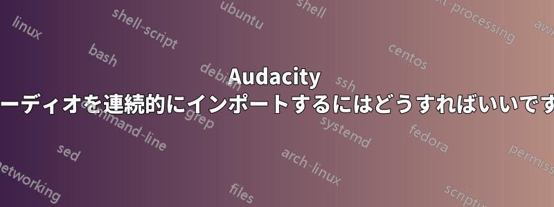 Audacity でオーディオを連続的にインポートするにはどうすればいいですか?