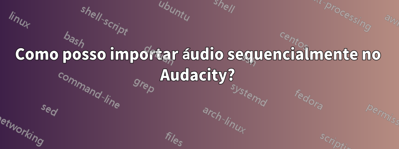 Como posso importar áudio sequencialmente no Audacity?