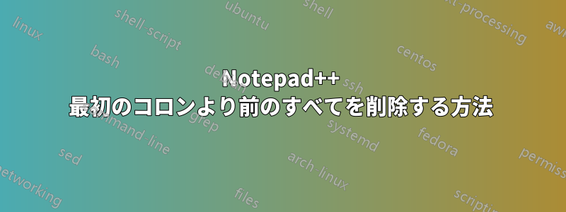 Notepad++ 最初のコロンより前のすべてを削除する方法