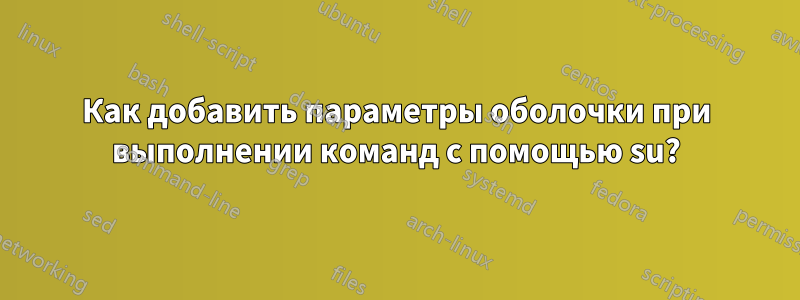 Как добавить параметры оболочки при выполнении команд с помощью su?