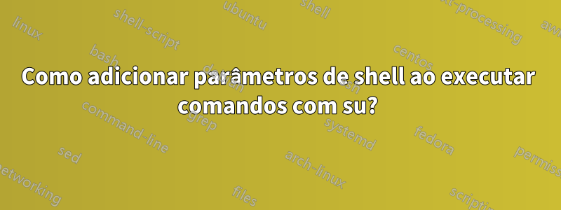 Como adicionar parâmetros de shell ao executar comandos com su?