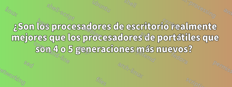 ¿Son los procesadores de escritorio realmente mejores que los procesadores de portátiles que son 4 o 5 generaciones más nuevos? 